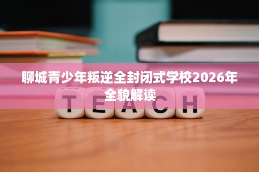 聊城青少年叛逆全封闭式学校2026年全貌解读 聊城青少年叛逆全封闭式学校2026年全貌解读