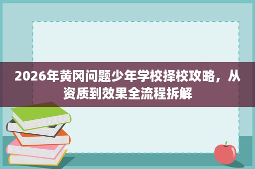2026年黄冈问题少年学校择校攻略，从资质到效果全流程拆解