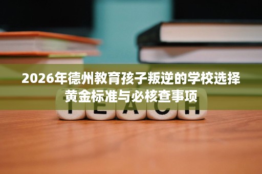 2026年德州教育孩子叛逆的学校选择黄金标准与必核查事项