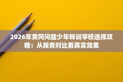 2026年黄冈问题少年特训学校选择攻略:从服务对比看真实效果 2026年黄冈问题少年特训学校选择攻略:从服务对比看真实效果