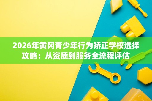 2026年黄冈青少年行为矫正学校选择攻略:从资质到服务全流程评估 2026年黄冈青少年行为矫正学校选择攻略:从资质到服务全流程评估