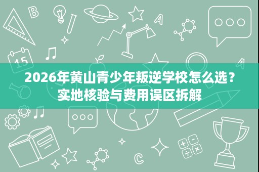 2026年黄山青少年叛逆学校怎么选?实地核验与费用误区拆解 2026年黄山青少年叛逆学校怎么选?实地核验与费用误区拆解