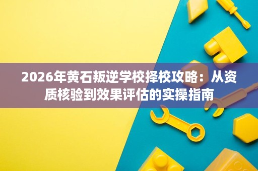 2026年黄石叛逆学校择校攻略:从资质核验到效果评估的实操指南 2026年黄石叛逆学校择校攻略:从资质核验到效果评估的实操指南