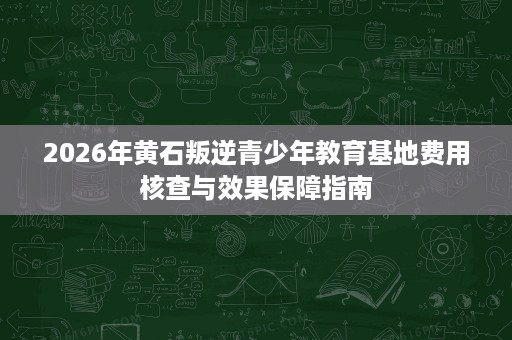 2026年黄石叛逆青少年教育基地费用核查与效果保障指南 2026年黄石叛逆青少年教育基地费用核查与效果保障指南