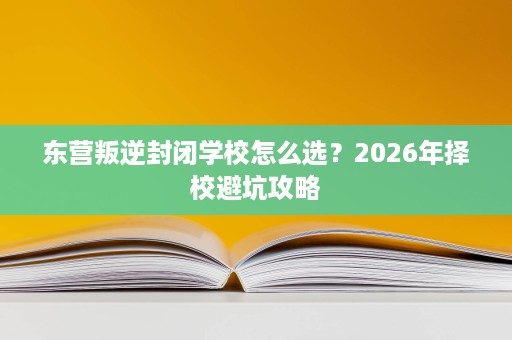 东营叛逆封闭学校怎么选？2026年择校避坑攻略