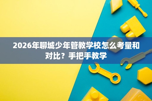 2026年聊城少年管教学校怎么考量和对比？手把手教学