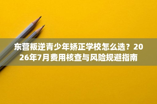 东营叛逆青少年矫正学校怎么选?2026年7月费用核查与风险规避指南 东营叛逆青少年矫正学校怎么选?2026年7月费用核查与风险规避指南
