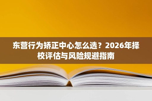 东营行为矫正中心怎么选?2026年择校评估与风险规避指南 东营行为矫正中心怎么选?2026年择校评估与风险规避指南