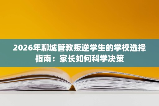 2026年聊城管教叛逆学生的学校选择指南：家长如何科学决策