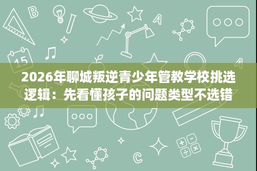 2026年聊城叛逆青少年管教学校挑选逻辑:先看懂孩子的问题类型不选错 2026年聊城叛逆青少年管教学校挑选逻辑:先看懂孩子的问题类型不选错