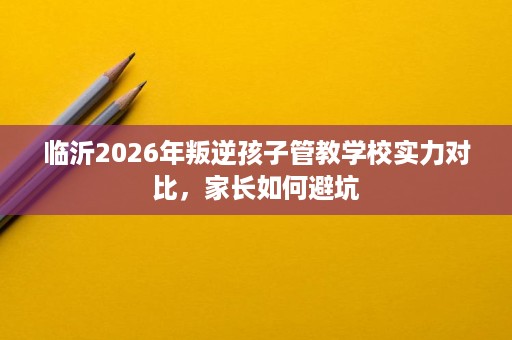 临沂2026年叛逆孩子管教学校实力对比,家长如何避坑 临沂2026年叛逆孩子管教学校实力对比,家长如何避坑