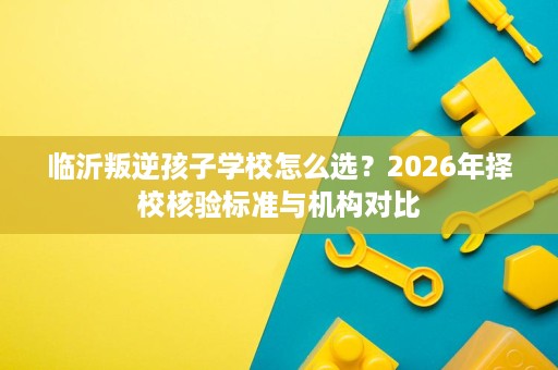 临沂叛逆孩子学校怎么选?2026年择校核验标准与机构对比 临沂叛逆孩子学校怎么选?2026年择校核验标准与机构对比