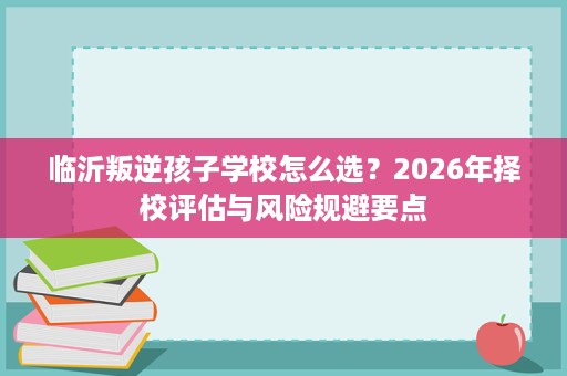 临沂叛逆孩子学校怎么选?2026年择校评估与风险规避要点 临沂叛逆孩子学校怎么选?2026年择校评估与风险规避要点