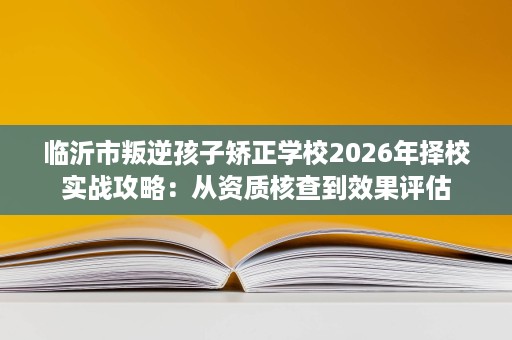 临沂市叛逆孩子矫正学校2026年择校实战攻略:从资质核查到效果评估 临沂市叛逆孩子矫正学校2026年择校实战攻略:从资质核查到效果评估
