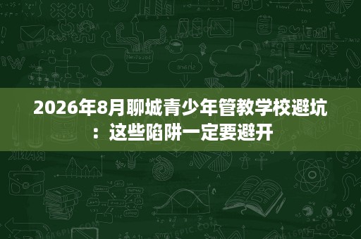 2026年8月聊城青少年管教学校避坑:这些陷阱一定要避开 2026年8月聊城青少年管教学校避坑:这些陷阱一定要避开