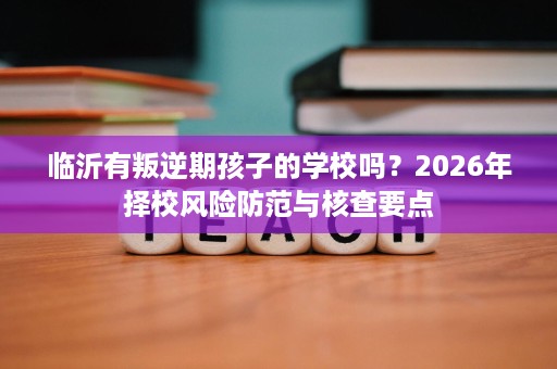 临沂有叛逆期孩子的学校吗?2026年择校风险防范与核查要点 临沂有叛逆期孩子的学校吗?2026年择校风险防范与核查要点