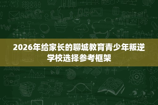 2026年给家长的聊城教育青少年叛逆学校选择参考框架 2026年给家长的聊城教育青少年叛逆学校选择参考框架