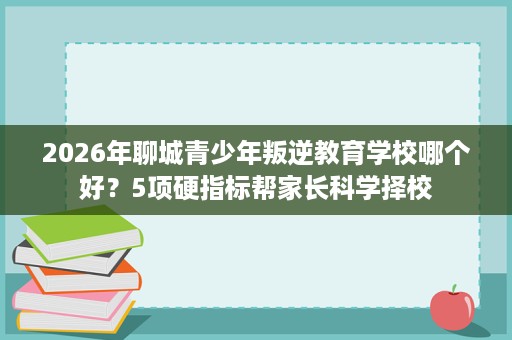2026年聊城青少年叛逆教育学校哪个好?5项硬指标帮家长科学择校 2026年聊城青少年叛逆教育学校哪个好?5项硬指标帮家长科学择校