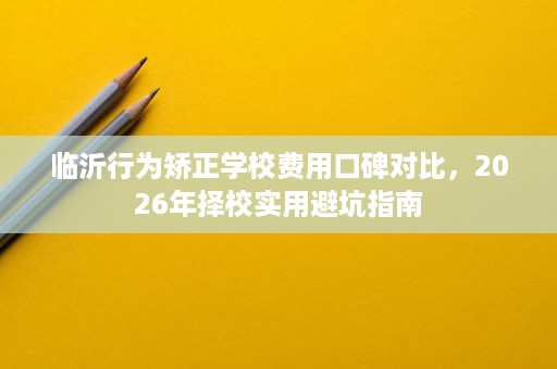 临沂行为矫正学校费用口碑对比，2026年择校实用避坑指南