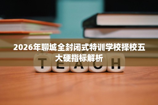 2026年聊城全封闭式特训学校择校五大硬指标解析 2026年聊城全封闭式特训学校择校五大硬指标解析