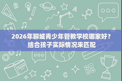 2026年聊城青少年管教学校哪家好？ 结合孩子实际情况来匹配