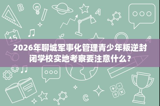 2026年聊城军事化管理青少年叛逆封闭学校实地考察要注意什么? 2026年聊城军事化管理青少年叛逆封闭学校实地考察要注意什么?