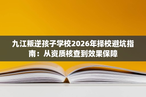 九江叛逆孩子学校2026年择校避坑指南:从资质核查到效果保障 九江叛逆孩子学校2026年择校避坑指南:从资质核查到效果保障