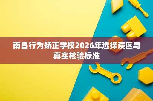 南昌行为矫正学校2026年选择误区与真实核验标准 南昌行为矫正学校2026年选择误区与真实核验标准