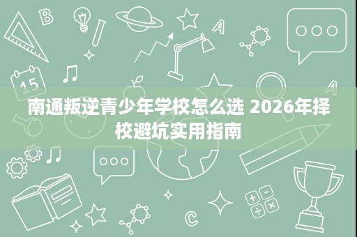 南通叛逆青少年学校怎么选 2026年择校避坑实用指南 南通叛逆青少年学校怎么选 2026年择校避坑实用指南