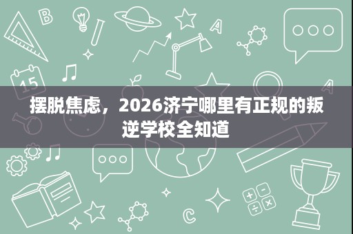 摆脱焦虑,2026济宁哪里有正规的叛逆学校全知道 摆脱焦虑,2026济宁哪里有正规的叛逆学校全知道