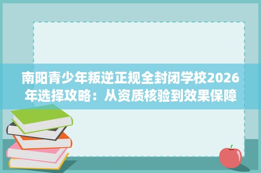南阳青少年叛逆正规全封闭学校2026年选择攻略:从资质核验到效果保障的完整评估 南阳青少年叛逆正规全封闭学校2026年选择攻略:从资质核验到效果保障的完整评估