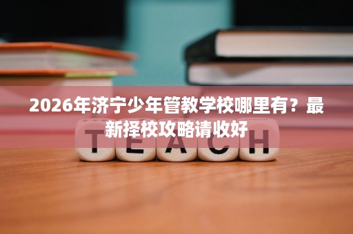 2026年济宁少年管教学校哪里有?最新择校攻略请收好 2026年济宁少年管教学校哪里有?最新择校攻略请收好