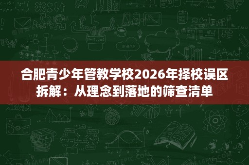合肥青少年管教学校2026年择校误区拆解:从理念到落地的筛查清单 合肥青少年管教学校2026年择校误区拆解:从理念到落地的筛查清单