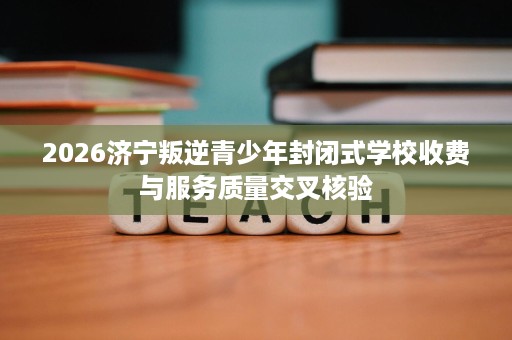 2026济宁叛逆青少年封闭式学校收费与服务质量交叉核验 2026济宁叛逆青少年封闭式学校收费与服务质量交叉核验