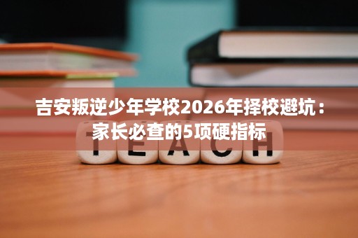 吉安叛逆少年学校2026年择校避坑:家长必查的5项硬指标 吉安叛逆少年学校2026年择校避坑:家长必查的5项硬指标