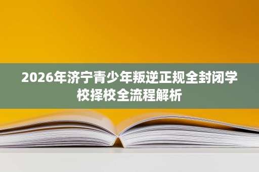 2026年济宁青少年叛逆正规全封闭学校择校全流程解析 2026年济宁青少年叛逆正规全封闭学校择校全流程解析