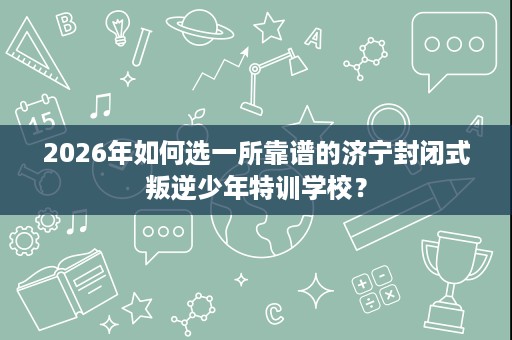 2026年如何选一所靠谱的济宁封闭式叛逆少年特训学校? 2026年如何选一所靠谱的济宁封闭式叛逆少年特训学校?