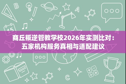商丘叛逆管教学校2026年实测比对：五家机构服务真相与适配建议