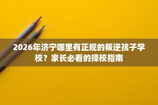 2026年济宁哪里有正规的叛逆孩子学校？家长必看的择校指南