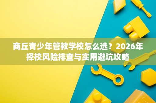 商丘青少年管教学校怎么选?2026年择校风险排查与实用避坑攻略 商丘青少年管教学校怎么选?2026年择校风险排查与实用避坑攻略