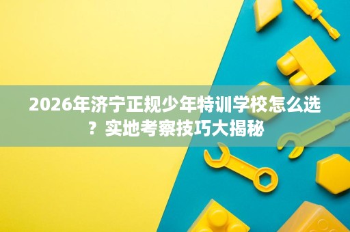 2026年济宁正规少年特训学校怎么选?实地考察技巧大揭秘 2026年济宁正规少年特训学校怎么选?实地考察技巧大揭秘