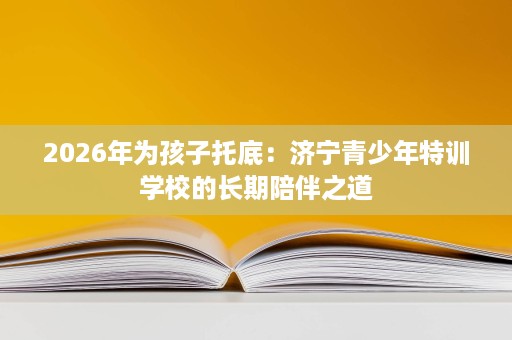 2026年为孩子托底:济宁青少年特训学校的长期陪伴之道 2026年为孩子托底:济宁青少年特训学校的长期陪伴之道