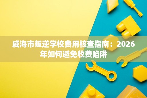 威海市叛逆学校费用核查指南:2026年如何避免收费陷阱 威海市叛逆学校费用核查指南:2026年如何避免收费陷阱