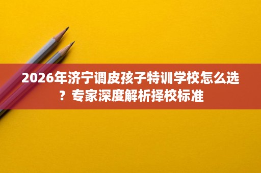 2026年济宁调皮孩子特训学校怎么选?专家深度解析择校标准 2026年济宁调皮孩子特训学校怎么选?专家深度解析择校标准
