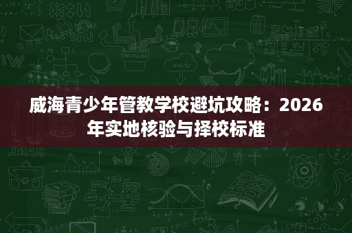 威海青少年管教学校避坑攻略:2026年实地核验与择校标准 威海青少年管教学校避坑攻略:2026年实地核验与择校标准