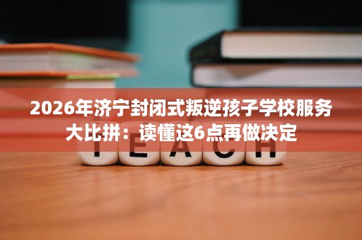 2026年济宁封闭式叛逆孩子学校服务大比拼：读懂这6点再做决定