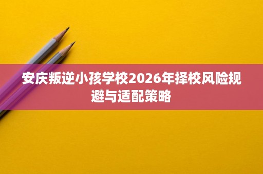 安庆叛逆小孩学校2026年择校风险规避与适配策略 安庆叛逆小孩学校2026年择校风险规避与适配策略
