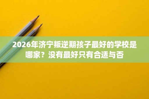 2026年济宁叛逆期孩子最好的学校是哪家?没有最好只有合适与否 2026年济宁叛逆期孩子最好的学校是哪家?没有最好只有合适与否