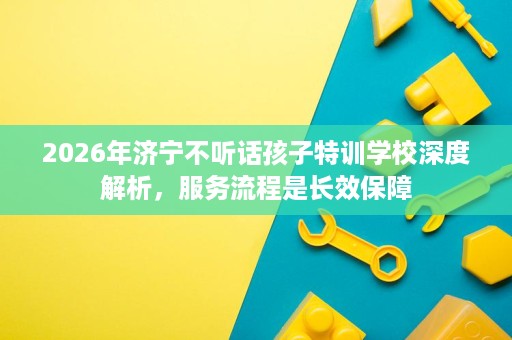2026年济宁不听话孩子特训学校深度解析,服务流程是长效保障 2026年济宁不听话孩子特训学校深度解析,服务流程是长效保障