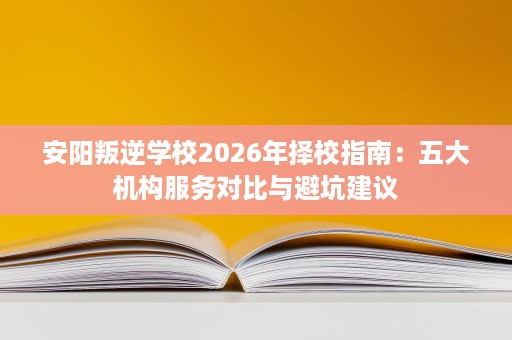 安阳叛逆学校2026年择校指南:五大机构服务对比与避坑建议 安阳叛逆学校2026年择校指南:五大机构服务对比与避坑建议